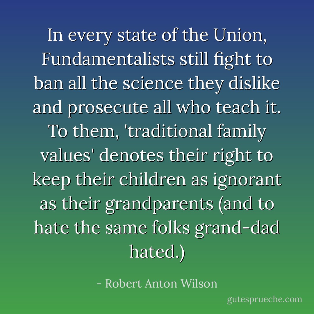 In every state of the Union, Fundamentalists still fight to ban all the science they dislike and prosecute all who teach it. To them, 'traditional family values' denotes their right to keep their children as ignorant as their grandparents (and to hate the same folks grand-dad hated.) - Robert Anton Wilson