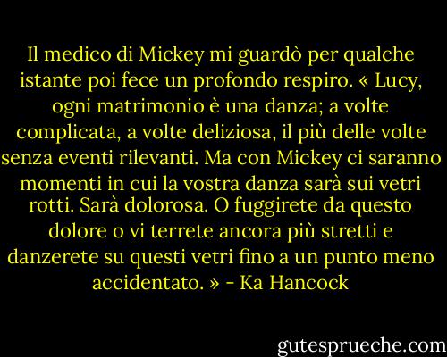 Il medico di Mickey mi guardò per qualche istante poi fece un profondo respiro. « Lucy, ogni matrimonio è una danza; a volte complicata, a volte deliziosa, il più delle volte senza eventi rilevanti. Ma con Mickey ci saranno momenti in cui la vostra danza sarà sui vetri rotti. Sarà dolorosa. O fuggirete da questo dolore o vi terrete ancora più stretti e danzerete su questi vetri fino a un punto meno accidentato. » - Ka Hancock