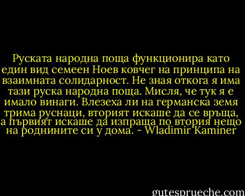 Руската народна поща функционира като един вид семеен Ноев ковчег на принципа на взаимната солидарност. Не зная откога я има тази руска народна поща. Мисля, че тук я е имало винаги. Влезеха ли на германска земя трима руснаци, вторият искаше да се връща, а първият искаше да изпраща по втория нещо на роднините си у дома. - Wladimir Kaminer