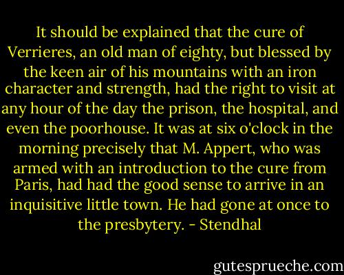 It should be explained that the cure of Verrieres, an old man of eighty, but blessed by the keen air of his mountains with an iron character and strength, had the right to visit at any hour of the day the prison, the hospital, and even the poorhouse. It was at six o'clock in the morning precisely that M. Appert, who was armed with an introduction to the cure from Paris, had had the good sense to arrive in an inquisitive little town. He had gone at once to the presbytery. - Stendhal