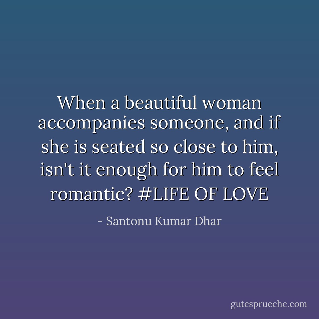 When a beautiful woman accompanies<br />someone, and if she is seated so<br />close to him, isn't it enough for<br />him to feel romantic? #LIFE OF LOVE - Santonu Kumar Dhar