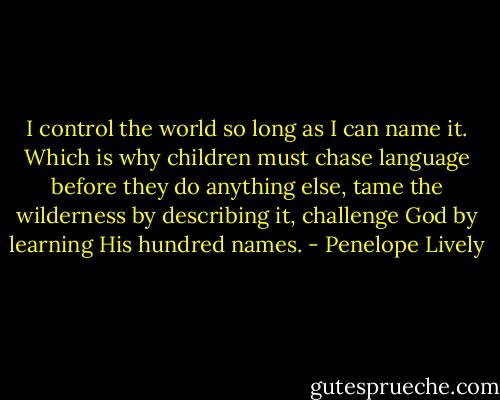 I control the world so long as I can name it. Which is why children must chase language before they do anything else, tame the wilderness by describing it, challenge God by learning His hundred names. - Penelope Lively
