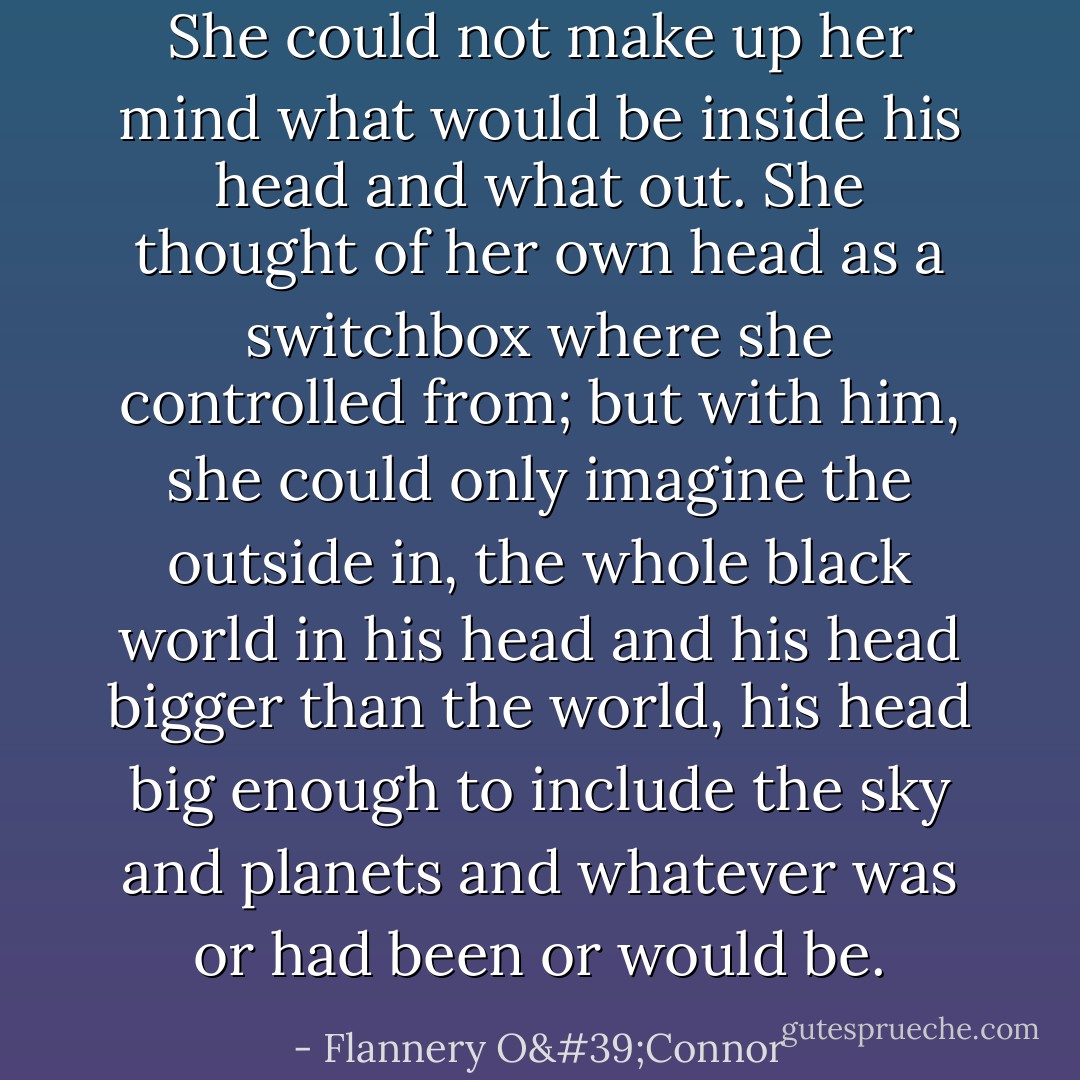 She could not make up her mind what would be inside his head and what out. She thought of her own head as a switchbox where she controlled from; but with him, she could only imagine the outside in, the whole black world in his head and his head bigger than the world, his head big enough to include the sky and planets and whatever was or had been or would be. - Flannery O'Connor