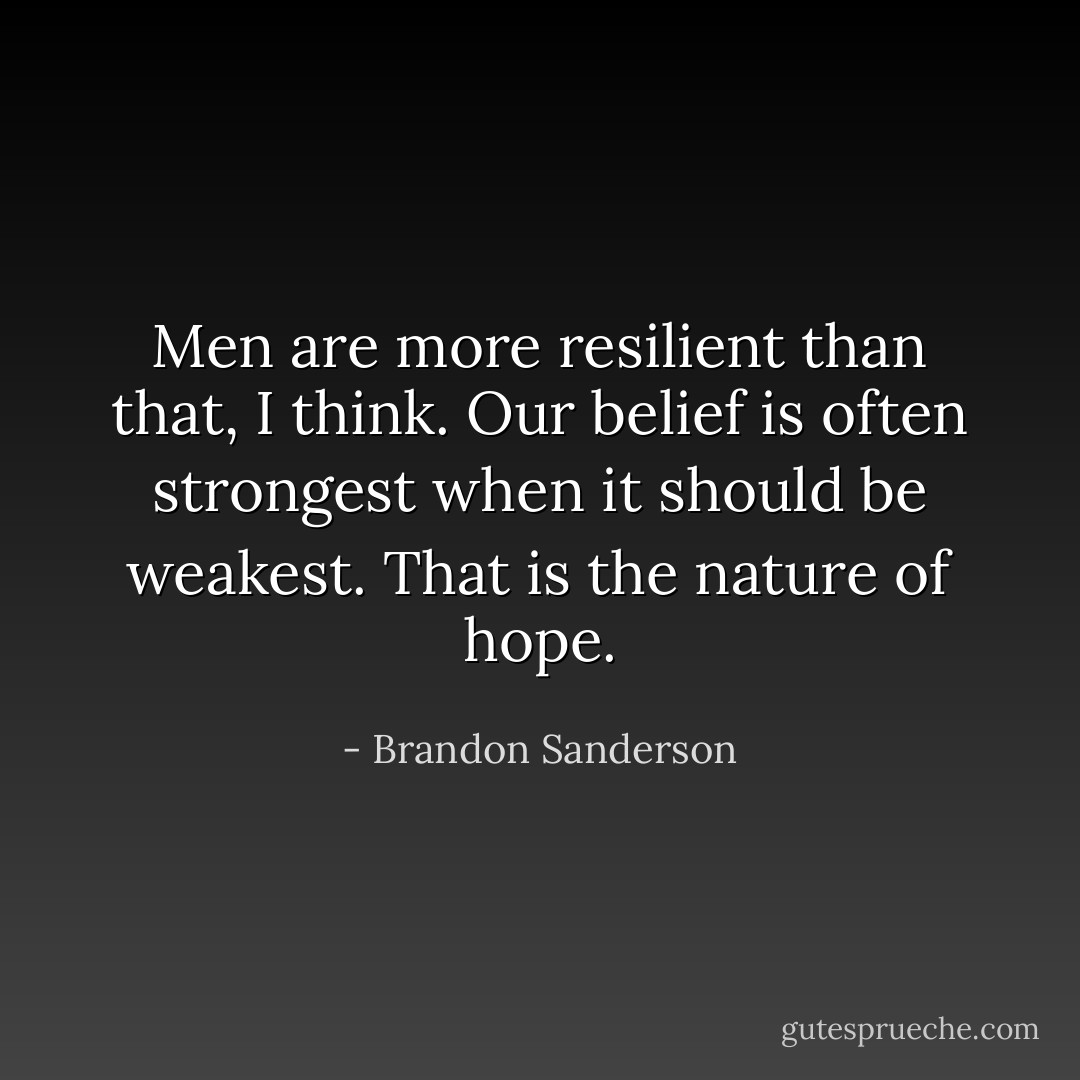 Men are more resilient than that, I think. Our belief is often strongest when it should be weakest. That is the nature of hope. - Brandon Sanderson