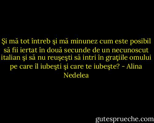 Şi mă tot întreb şi mă minunez cum este posibil să fii iertat în două secunde de un necunoscut italian şi să nu reuşeşti să intri în graţiile omului pe care îl iubeşti şi care te iubeşte? - Alina Nedelea
