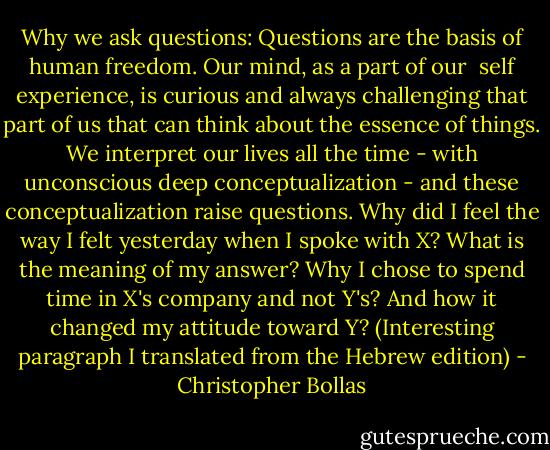 Why we ask questions: Questions are the basis of human freedom. Our mind, as a part of our  self experience, is curious and always challenging that part of us that can think about the essence of things. We interpret our lives all the time - with unconscious deep conceptualization - and these conceptualization raise questions.<br />Why did I feel the way I felt yesterday when I spoke with X? What is the meaning of my answer? Why I chose to spend time in X's company and not Y's? And how it changed my attitude toward Y?<br />(Interesting paragraph I translated from the Hebrew edition) - Christopher Bollas