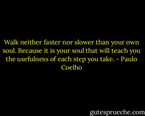 Walk neither faster nor slower than your own soul. Because it is your soul that will teach you the usefulness of each step you take. - Paulo Coelho