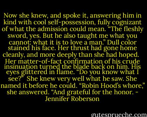 Now she knew, and spoke it, answering him in kind with cool self-possession, fully cognizant of what the admission could mean. “The fleshly sword, yes. But he also taught me what you cannot: what it is to love a man.” Dull color stained his face. Her thrust had gone home cleanly, and more deeply than she had hoped. <br /><br />Her matter-of-fact confirmation of his crude insinuation turned the blade back on him. His eyes glittered in flame. “Do you know what I see?”<br /><br />She knew very well what he saw. She named it before he could. “Robin Hood’s whore,” she answered. “And grateful for the honor. - Jennifer Roberson