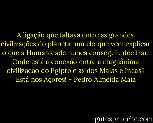 A ligação que faltava entre as grandes civilizações do planeta, um elo que vem explicar o que a Humanidade nunca conseguiu decifrar. Onde está a conexão entre a magnânima civilização do Egipto e as dos Maias e Incas? Está nos Açores! - Pedro Almeida Maia