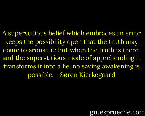 A superstitious belief which embraces an error keeps the possibility open that the truth may come to arouse it; but when the truth is there, and the superstitious mode of apprehending it transforms it into a lie, no saving awakening is possible. - Søren Kierkegaard