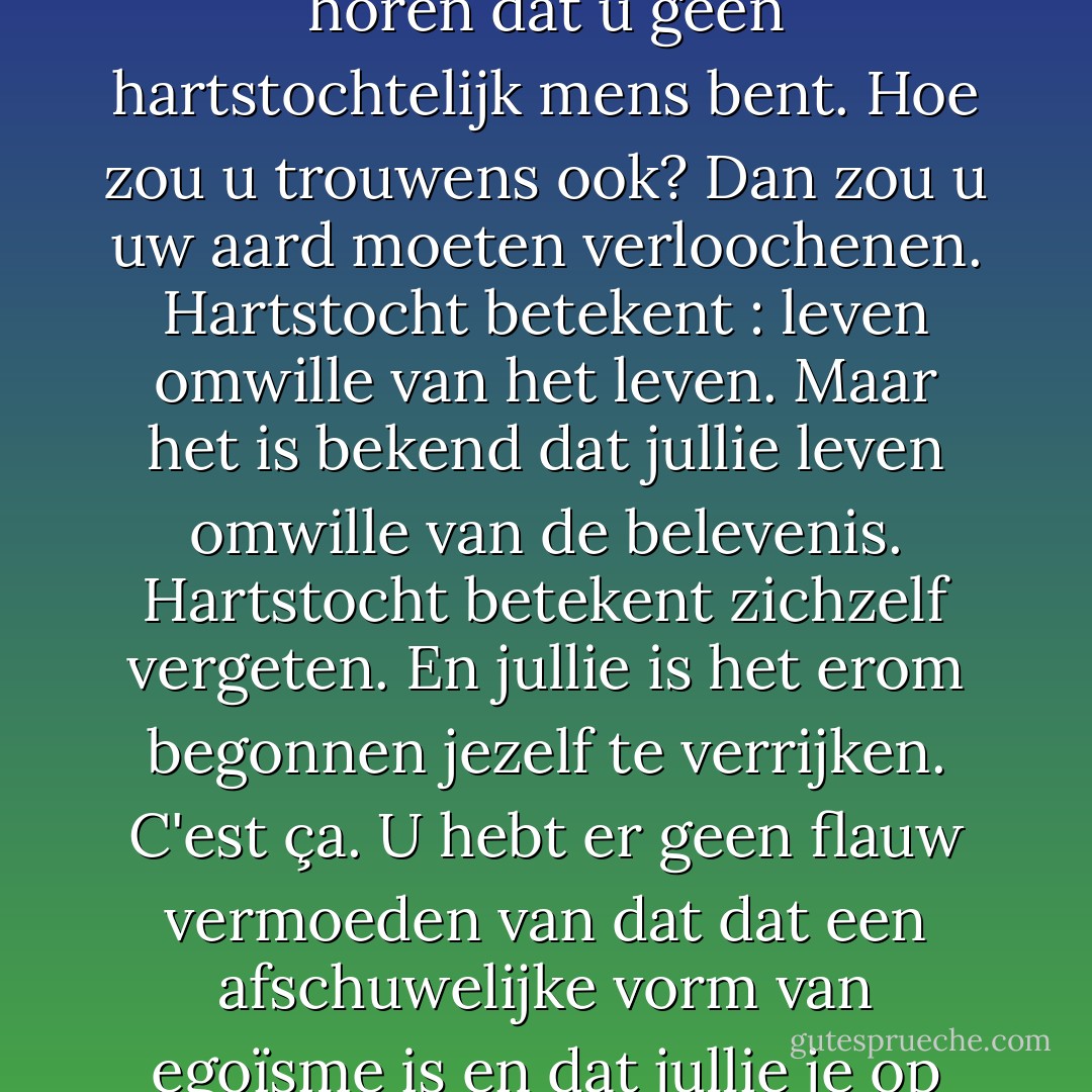 Het stelt me buitengewoon gerust,' zei ze, terwijl ze de geïnhaleerde rook uit-sprak, 'te horen dat u geen hartstochtelijk mens bent. Hoe zou u trouwens ook? Dan zou u uw aard moeten verloochenen. Hartstocht betekent : leven omwille van het leven. Maar het is bekend dat jullie leven omwille van de belevenis. Hartstocht betekent zichzelf vergeten. En jullie is het erom begonnen jezelf te verrijken. C'est ça. U hebt er geen flauw vermoeden van dat dat een afschuwelijke vorm van egoïsme is en dat jullie je op zekere dag zullen ontpoppen als vijanden van de mensheid. - Thomas Mann