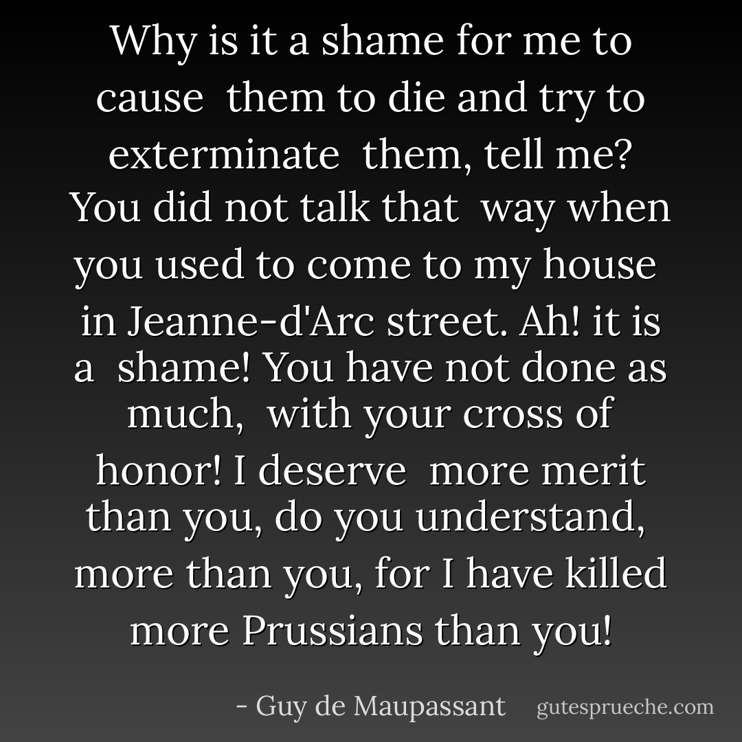 Why is it a shame for me to cause <br />them to die and try to exterminate <br />them, tell me? You did not talk that <br />way when you used to come to my house <br />in Jeanne-d'Arc street. Ah! it is a <br />shame! You have not done as much, <br />with your cross of honor! I deserve <br />more merit than you, do you understand, <br />more than you, for I have killed more Prussians than you! - Guy de Maupassant