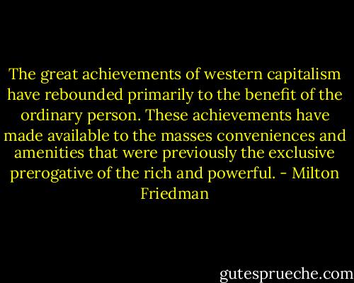 The great achievements of western capitalism have rebounded primarily to the benefit of the ordinary person. These achievements have made available to the masses conveniences and amenities that were previously the exclusive prerogative of the rich and powerful. - Milton Friedman