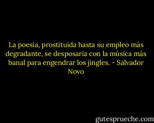 La poesía, prostituida hasta su empleo más degradante, se desposaría con la música más banal para engendrar los jingles. - Salvador Novo