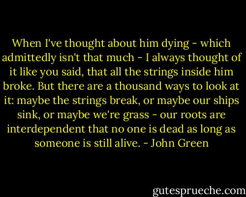 When I've thought about him dying - which admittedly isn't that much - I always thought of it like you said, that all the strings inside him broke. But there are a thousand ways to look at it: maybe the strings break, or maybe our ships sink, or maybe we're grass - our roots are interdependent that no one is dead as long as someone is still alive. - John Green