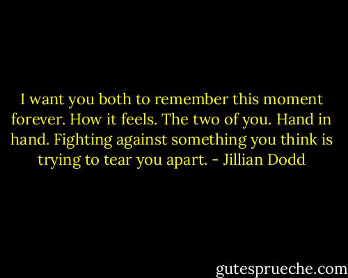 I want you both to remember this moment forever. How it feels. The two of you. Hand in hand. Fighting against something you think is trying to tear you apart. - Jillian Dodd