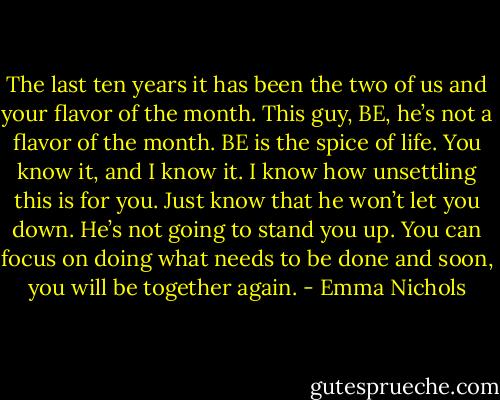 The last ten years it has been the two of us and your flavor of the month. This guy, BE, he’s not a flavor of the month. BE is the spice of life. You know it, and I know it. I know how unsettling this is for you. Just know that he won’t let you down. He’s not going to stand you up. You can focus on doing what needs to be done and soon, you will be together again. - Emma Nichols