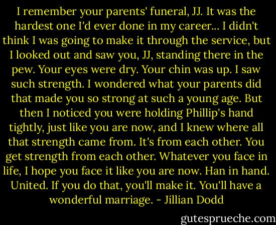 I remember your parents' funeral, JJ. It was the hardest one I'd ever done in my career... I didn't think I was going to make it through the service, but I looked out and saw you, JJ, standing there in the pew. Your eyes were dry. Your chin was up. I saw such strength. I wondered what your parents did that made you so strong at such a young age. But then I noticed you were holding Phillip's hand tightly, just like you are now, and I knew where all that strength came from. It's from each other. You get strength from each other. Whatever you face in life, I hope you face it like you are now. Han in hand. United. If you do that, you'll make it. You'll have a wonderful marriage. - Jillian Dodd