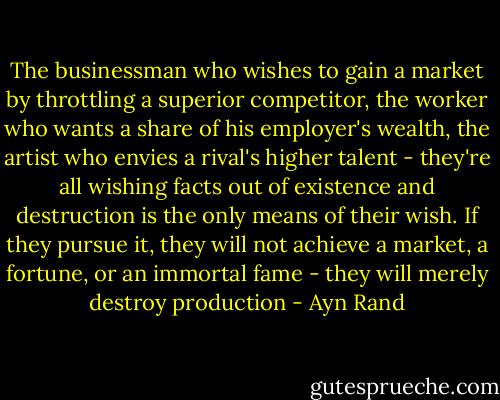 The businessman who wishes to gain a market by throttling a superior competitor, the worker who wants a share of his employer's wealth, the artist who envies a rival's higher talent - they're all wishing facts out of existence and destruction is the only means of their wish. If they pursue it, they will not achieve a market, a fortune, or an immortal fame - they will merely destroy production - Ayn Rand