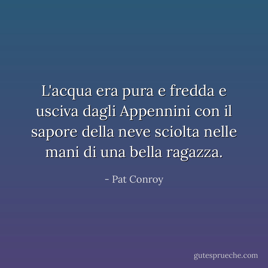 L'acqua era pura e fredda e usciva dagli Appennini con il sapore della neve sciolta nelle mani di una bella ragazza. - Pat Conroy