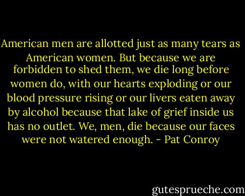 American men are allotted just as many tears as American women. But because we are forbidden to shed them, we die long before women do, with our hearts exploding or our blood pressure rising or our livers eaten away by alcohol because that lake of grief inside us has no outlet. We, men, die because our faces were not watered enough. - Pat Conroy
