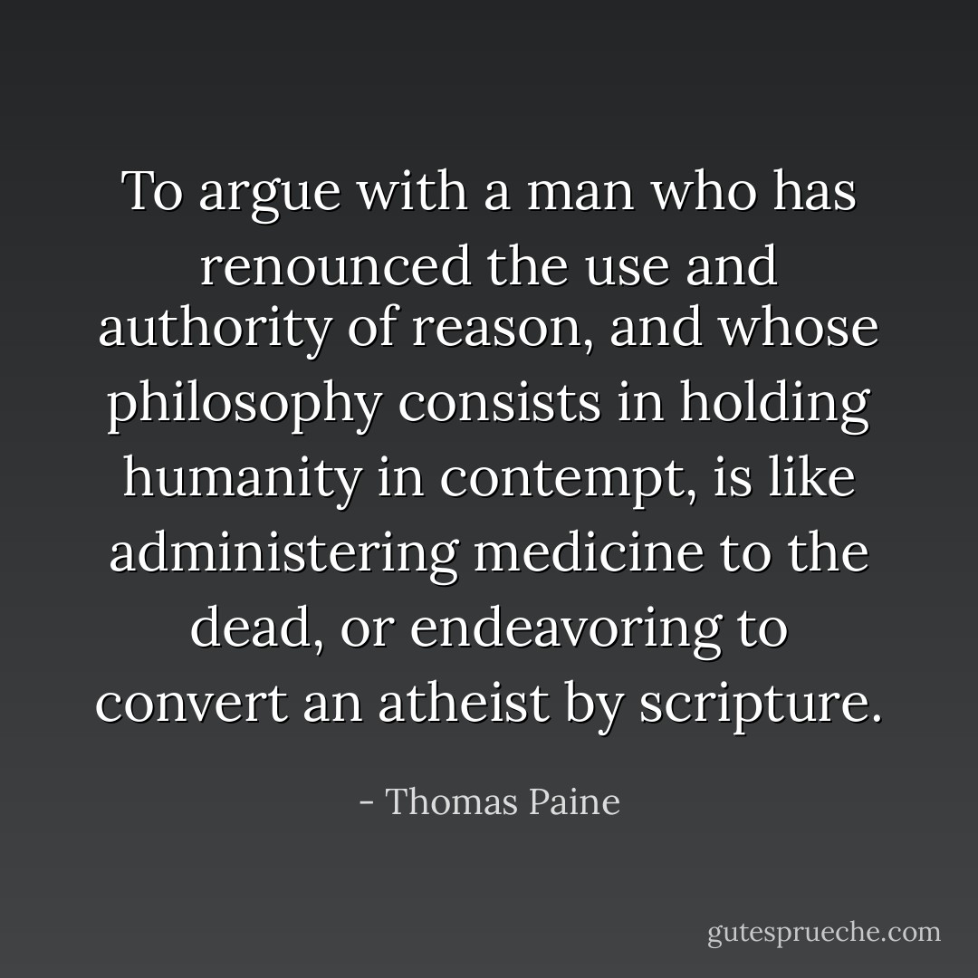 To argue with a man who has renounced the use and authority of reason, and whose philosophy consists in holding humanity in contempt, is like administering medicine to the dead, or endeavoring to convert an atheist by scripture. - Thomas Paine