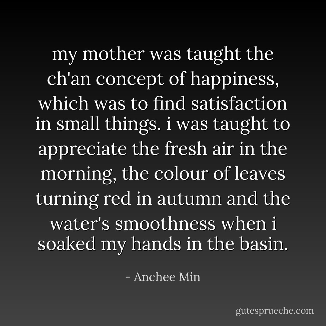 my mother was taught the ch'an concept of happiness, which was to find satisfaction in small things. i was taught to appreciate the fresh air in the morning, the colour of leaves turning red in autumn and the water's smoothness when i soaked my hands in the basin. - Anchee Min