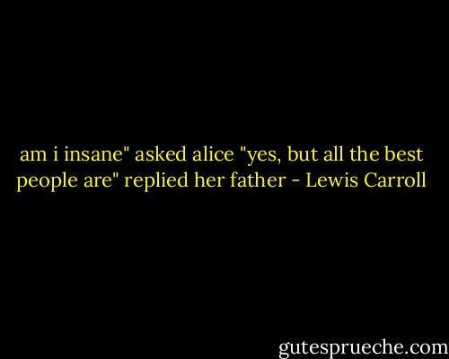 am i insane" asked alice<br />"yes, but all the best people are" replied her father - Lewis Carroll