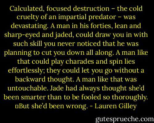Calculated, focused destruction – the cold cruelty of an impartial predator – was devastating. A man in his forties, lean and sharp-eyed and jaded, could draw you in with such skill you never noticed that he was planning to cut you down all along. A man like that could play charades and spin lies effortlessly; they could let you go without a backward thought. A man like that was untouchable. Jade had always thought she’d been smarter than to be fooled so thoroughly.<br />	But she’d been wrong. - Lauren Gilley
