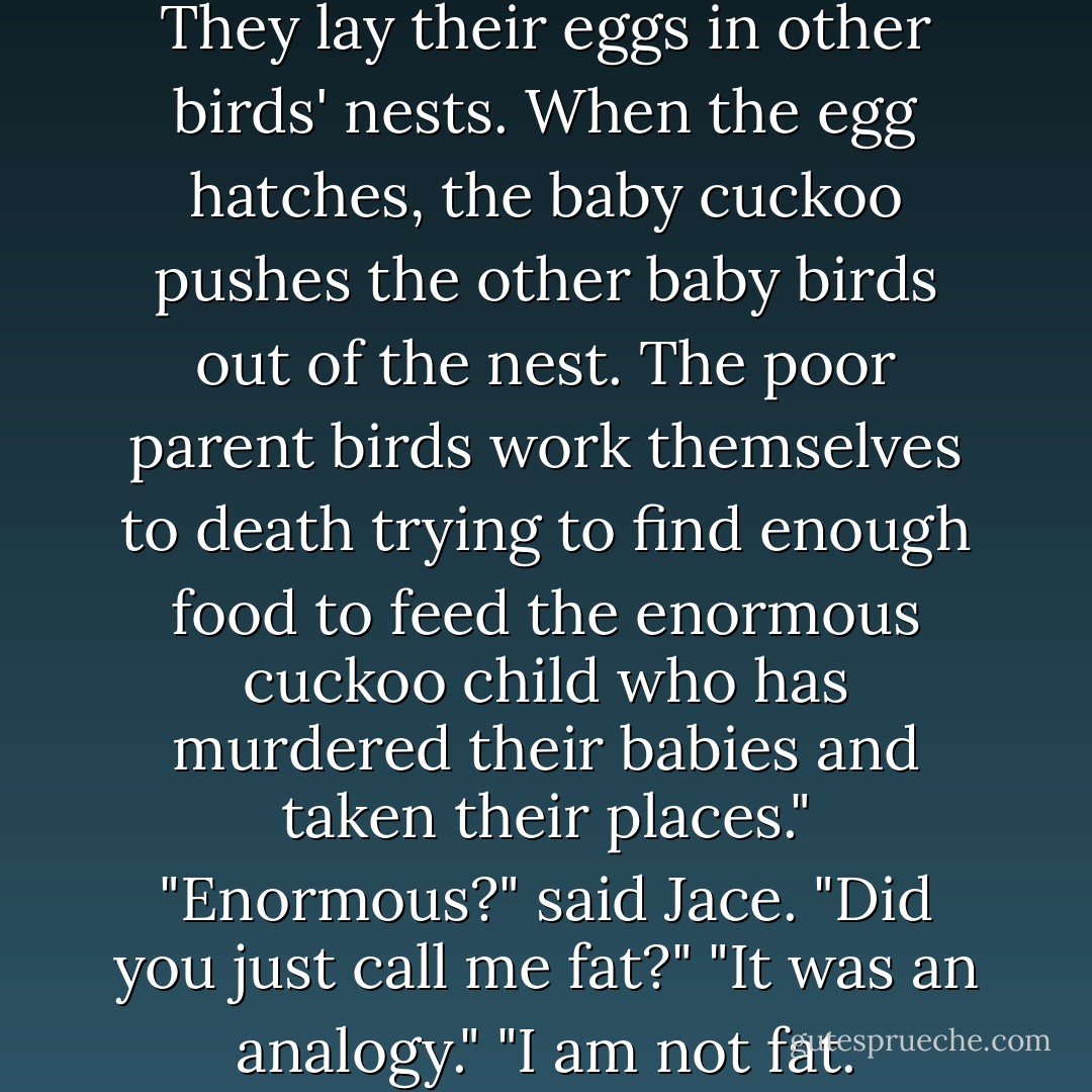 You see, cuckoos are parasites. They lay their eggs in other birds' nests. When the egg hatches, the baby cuckoo pushes the other baby birds out of the nest. The poor parent birds work themselves to death trying to find enough food to feed the enormous cuckoo child who has murdered their babies and taken their places."<br />"Enormous?" said Jace. "Did you just call me fat?"<br />"It was an analogy."<br />"I am not fat. - Cassandra Clare