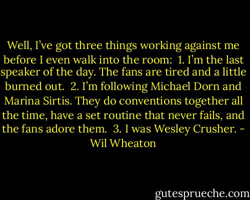Well, I’ve got three things working against me before I even<br />walk into the room:<br /><br />1. I’m the last speaker of the day. The fans are tired and a little<br />burned out.<br /><br />2. I’m following Michael Dorn and Marina Sirtis. They do conventions<br />together all the time, have a set routine that never<br />fails, and the fans adore them.<br /><br />3. I was Wesley Crusher. - Wil Wheaton