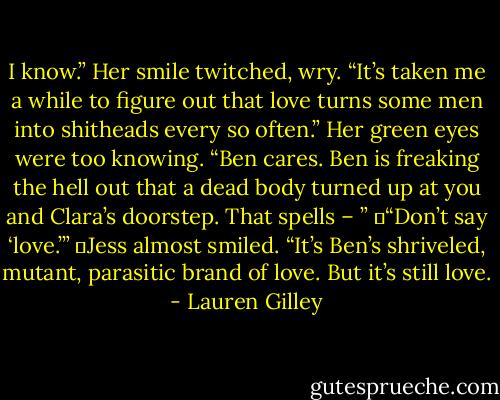 I know.” Her smile twitched, wry. “It’s taken me a while to figure out that love turns some men into shitheads every so often.” Her green eyes were too knowing. “Ben cares. Ben is freaking the hell out that a dead body turned up at you and Clara’s doorstep. That spells – ”<br />	“Don’t say ‘love.’”<br />	Jess almost smiled. “It’s Ben’s shriveled, mutant, parasitic brand of love. But it’s still love. - Lauren Gilley