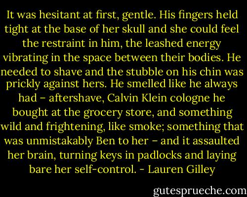 It was hesitant at first, gentle. His fingers held tight at the base of her skull and she could feel the restraint in him, the leashed energy vibrating in the space between their bodies. He needed to shave and the stubble on his chin was prickly against hers. He smelled like he always had – aftershave, Calvin Klein cologne he bought at the grocery store, and something wild and frightening, like smoke; something that was unmistakably Ben to her – and it assaulted her brain, turning keys in padlocks and laying bare her self-control. - Lauren Gilley