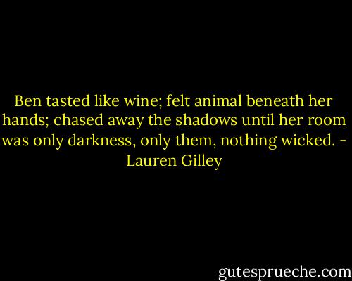 Ben tasted like wine; felt animal beneath her hands; chased away the shadows until her room was only darkness, only them, nothing wicked. - Lauren Gilley