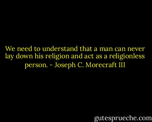 We need to understand that a man can never lay down his religion and act as a religionless person. - Joseph C. Morecraft III