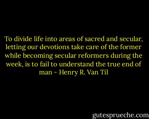 To divide life into areas of sacred and secular, letting our devotions take care of the former while becoming secular reformers during the week, is to fail to understand the true end of man - Henry R. Van Til