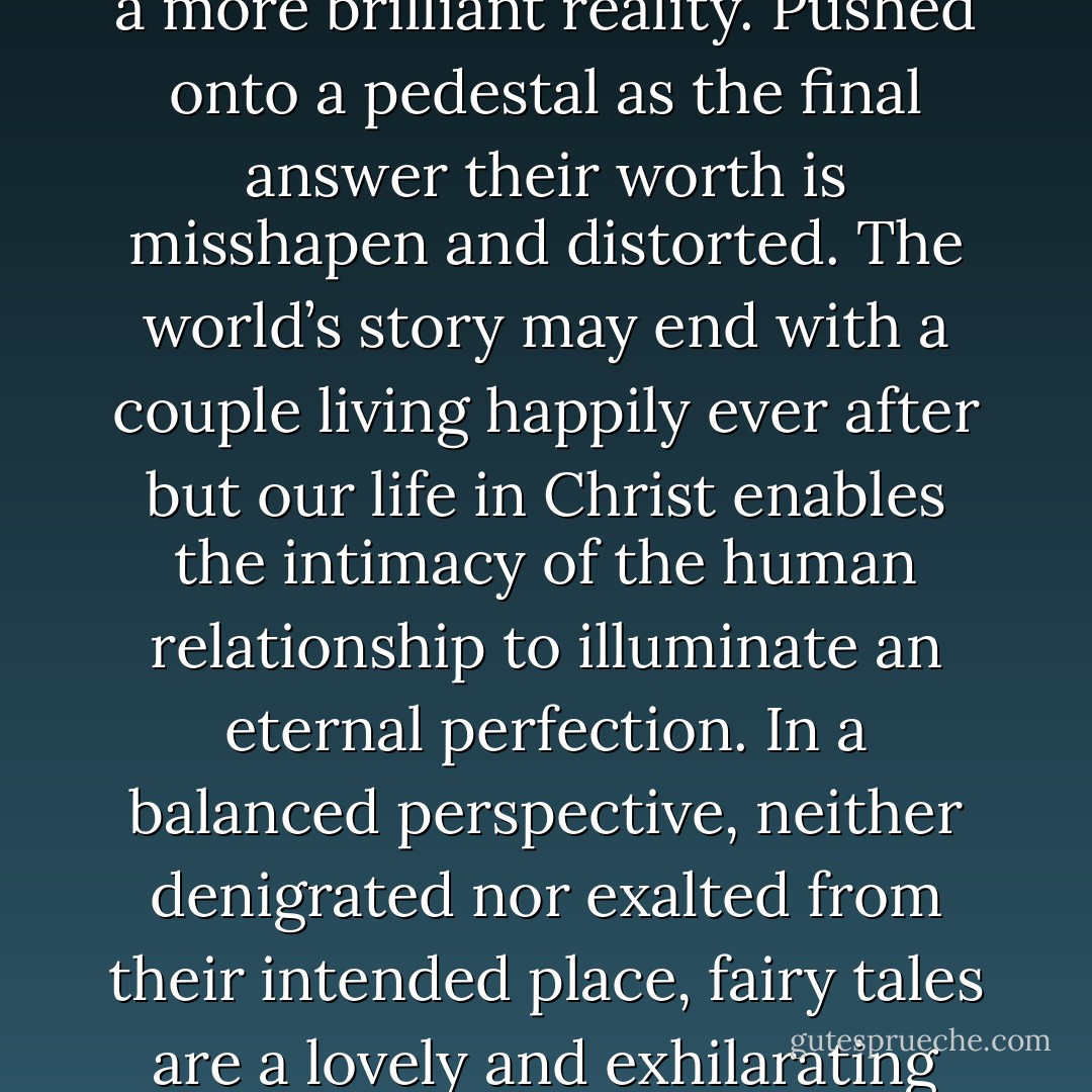 The fairy tale is not the conclusion, but the doorway to a more brilliant reality. Pushed onto a pedestal as the final answer their worth is misshapen and distorted. The world’s story may end with a couple living happily ever after but our life in Christ enables the intimacy of the human relationship to illuminate an eternal perfection. In a balanced perspective, neither denigrated nor exalted from their intended place, fairy tales are a lovely and exhilarating part of life. - Natalie Nyquist