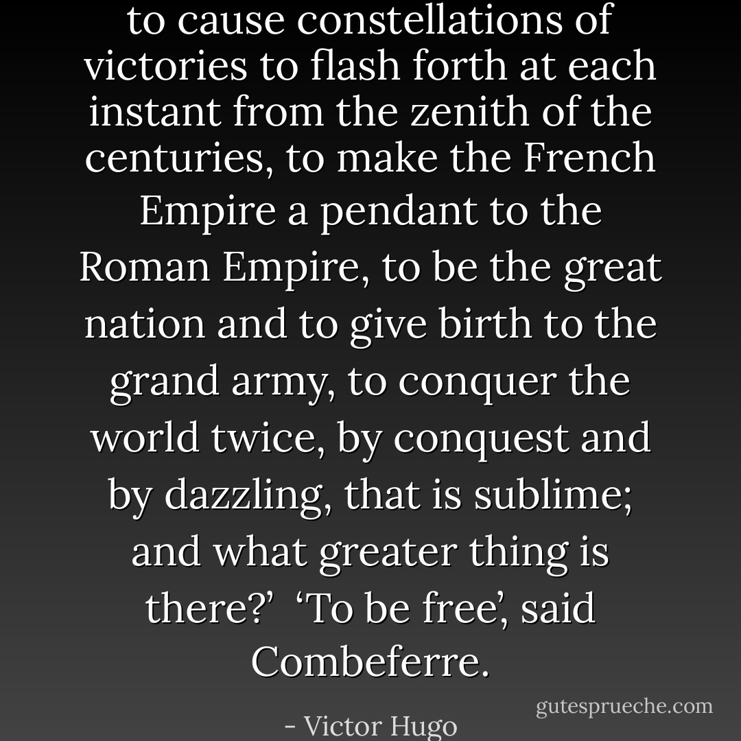 to cause constellations of victories to flash forth at each instant from the zenith of the centuries, to make the French Empire a pendant to the Roman Empire, to be the great nation and to give birth to the grand army, to conquer the world twice, by conquest and by dazzling, that is sublime; and what greater thing is there?’<br /><br />‘To be free’, said Combeferre. - Victor Hugo