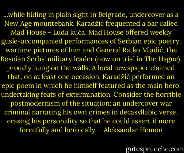 ...while hiding in plain sight in Belgrade, undercover as a New Age mountebank, Karadžić frequented a bar called Mad House - Luda kuća. Mad House offered weekly gusle-accompanied performances of Serbian epic poetry; wartime pictures of him and General Ratko Mladić, the Bosnian Serbs' military leader (now on trial in The Hague), proudly hung on the walls. A local newspaper claimed that, on at least one occasion, Karadžić performed an epic poem in which he himself featured as the main hero, undertaking feats of extermination. Consider the horrible postmodernism of the situation: an undercover war criminal narrating his own crimes in decasyllabic verse, erasing his personality so that he could assert it more forcefully and heroically. - Aleksandar Hemon