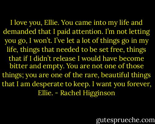 I love you, Ellie. You came into my life and demanded that I paid attention. I’m not letting you go, I won’t. I’ve let a lot of things go in my life, things that needed to be set free, things that if I didn’t release I would have become bitter and empty. You are not one of those things; you are one of the rare, beautiful things that I am desperate to keep. I want you forever, Ellie. - Rachel Higginson