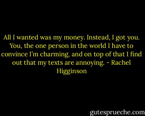 All I wanted was my money. Instead, I got you. You, the one person in the world I have to convince I’m charming, and on top of that I find out that my texts are annoying. - Rachel Higginson