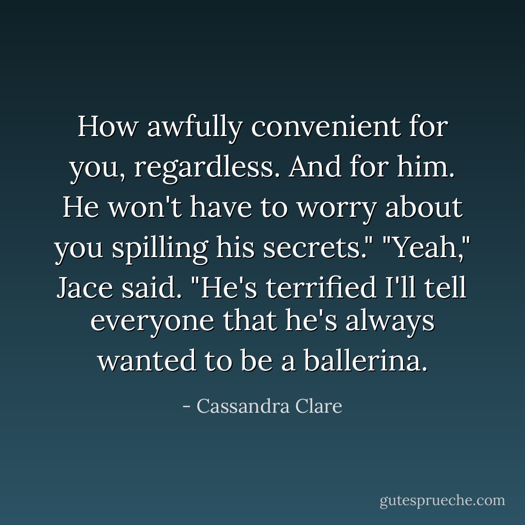 How awfully convenient for you, regardless. And for him. He won't have to worry about you spilling his secrets."<br />"Yeah," Jace said. "He's terrified I'll tell everyone that he's always wanted to be a ballerina. - Cassandra Clare