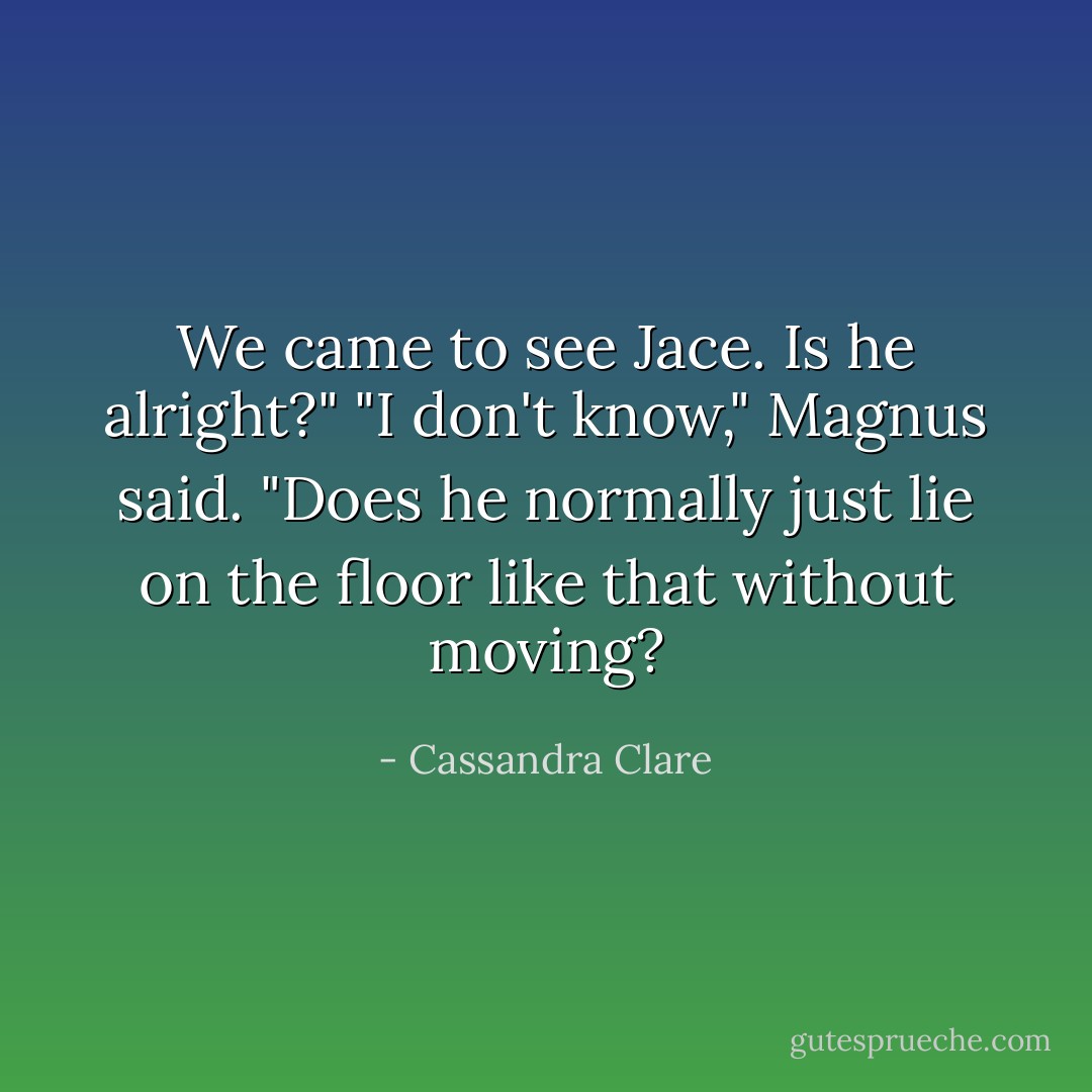 We came to see Jace. Is he alright?"<br />"I don't know," Magnus said. "Does he normally just lie on the floor like that without moving? - Cassandra Clare