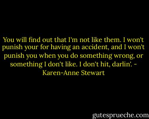You will find out that I'm not like them. I won't punish your for having an accident, and I won't punish you when you do something wrong, or something I don't like. I don't hit, darlin'. - Karen-Anne Stewart