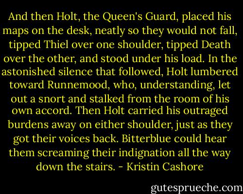 And then Holt, the Queen's Guard, placed his maps on the desk, neatly so they would not fall, tipped Thiel over one shoulder, tipped Death over the other, and stood under his load. In the astonished silence that followed, Holt lumbered toward Runnemood, who, understanding, let out a snort and stalked from the room of his own accord. Then Holt carried his outraged burdens away on either shoulder, just as they got their voices back. Bitterblue could hear them screaming their indignation all the way down the stairs. - Kristin Cashore