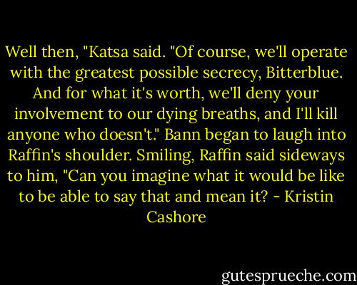 Well then, "Katsa said. "Of course, we'll operate with the greatest possible secrecy, Bitterblue. And for what it's worth, we'll deny your involvement to our dying breaths, and I'll kill anyone who doesn't."<br />Bann began to laugh into Raffin's shoulder. Smiling, Raffin said sideways to him, "Can you imagine what it would be like to be able to say that and mean it? - Kristin Cashore
