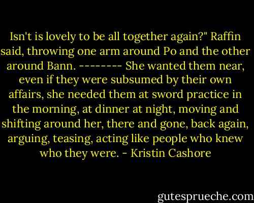Isn't is lovely to be all together again?" Raffin said, throwing one arm around Po and the other around Bann.<br />--------<br />She wanted them near, even if they were subsumed by their own affairs, she needed them at sword practice in the morning, at dinner at night, moving and shifting around her, there and gone, back again, arguing, teasing, acting like people who knew who they were. - Kristin Cashore