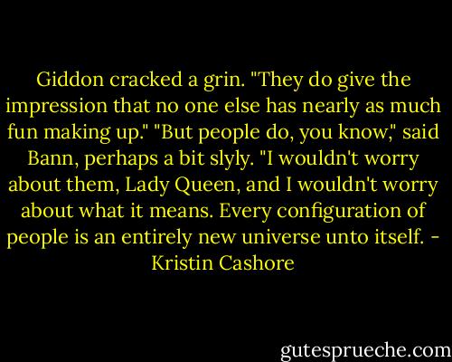 Giddon cracked a grin. "They do give the impression that no one else has nearly as much fun making up."<br />"But people do, you know," said Bann, perhaps a bit slyly. "I wouldn't worry about them, Lady Queen, and I wouldn't worry about what it means. Every configuration of people is an entirely new universe unto itself. - Kristin Cashore