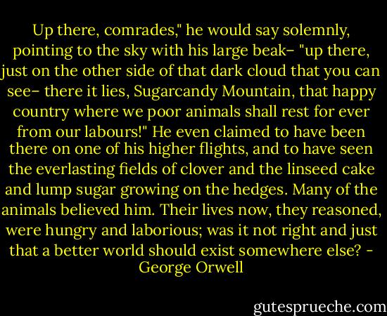 Up there, comrades," he would say solemnly, pointing to the sky with his large beak– "up there, just on the other side of that dark cloud that you can see– there it lies, Sugarcandy Mountain, that happy country where we poor animals shall rest for ever from our labours!" He even claimed to have been there on one of his higher flights, and to have seen the everlasting fields of clover and the linseed cake and lump sugar growing on the hedges. Many of the animals believed him. Their lives now, they reasoned, were hungry and laborious; was it not right and just that a better world should exist somewhere else? - George Orwell