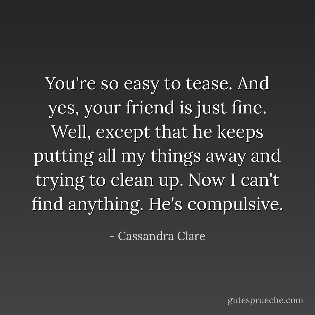 You're so easy to tease. And yes, your friend is just fine. Well, except that he keeps putting all my things away and trying to clean up. Now I can't find anything. He's compulsive. - Cassandra Clare